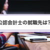 公認会計士の就職先は？｜監査法人・FAS・コンサルの7択比較